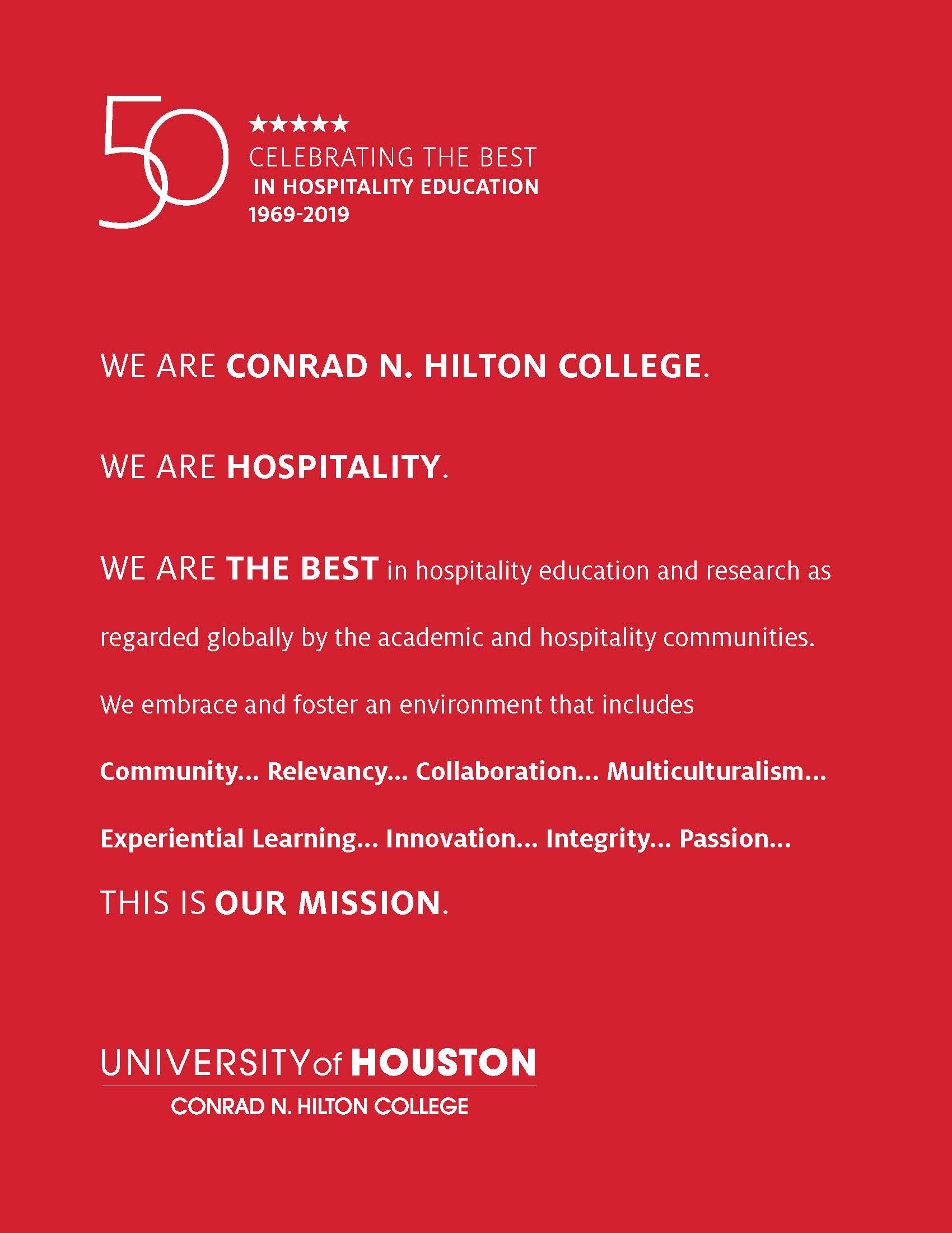 WE ARE CONRAD N. HILTON COLLEGE. WE ARE HOSPITALITY. WE ARE THE BEST in hospitality education and research as regarded globally by the academic and hospitality communities. We embrace and foster an environment that includes Community... Relevancy... Collaboration... Multiculturalism... Experiential Learning... Innovation... Integrity... Passion... THIS IS OUR MISSION.